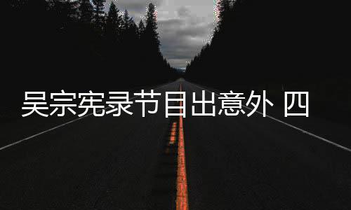吴宗外 宪录节目检查待做脑部出意挫伤四肢